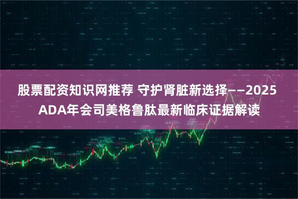 股票配资知识网推荐 守护肾脏新选择——2025 ADA年会司美格鲁肽最新临床证据解读