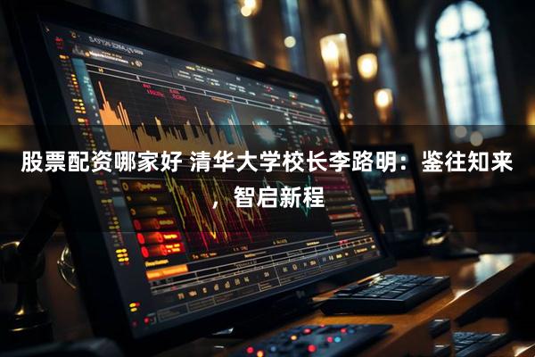 股票配资哪家好 清华大学校长李路明：鉴往知来，智启新程