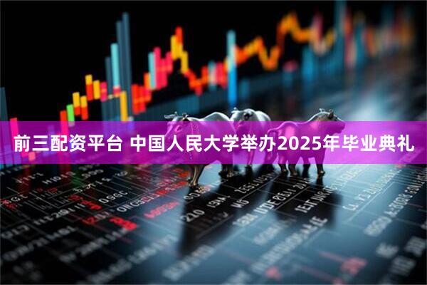 前三配资平台 中国人民大学举办2025年毕业典礼