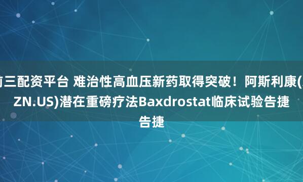 前三配资平台 难治性高血压新药取得突破！阿斯利康(AZN.US)潜在重磅疗法Baxdrostat临床试验告捷