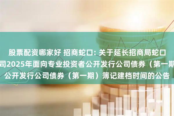 股票配资哪家好 招商蛇口: 关于延长招商局蛇口工业区控股股份有限公司2025年面向专业投资者公开发行公司债券（第一期）簿记建档时间的公告