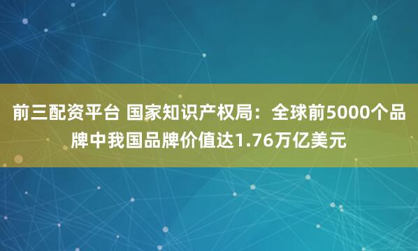 前三配资平台 国家知识产权局：全球前5000个品牌中我国品牌价值达1.76万亿美元