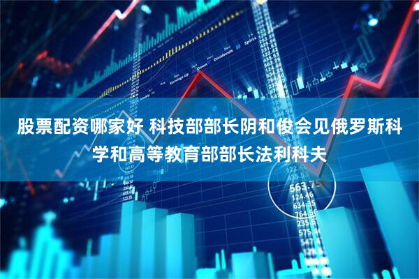 股票配资哪家好 科技部部长阴和俊会见俄罗斯科学和高等教育部部长法利科夫