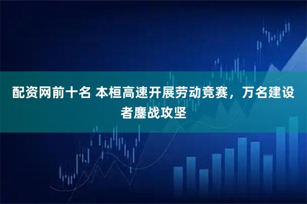 配资网前十名 本桓高速开展劳动竞赛，万名建设者鏖战攻坚