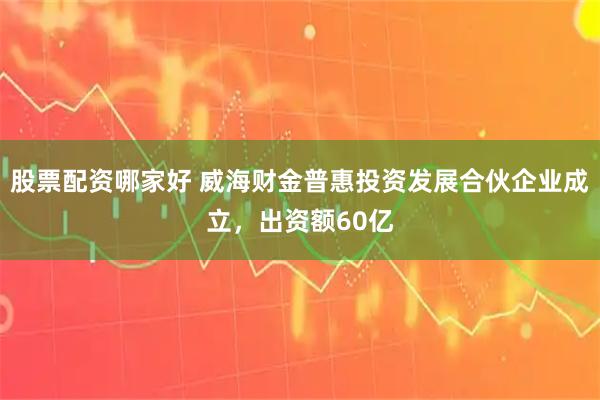 股票配资哪家好 威海财金普惠投资发展合伙企业成立，出资额60亿