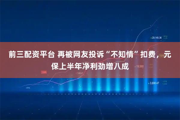 前三配资平台 再被网友投诉“不知情”扣费，元保上半年净利劲增八成