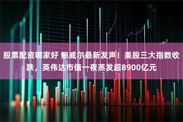 股票配资哪家好 鲍威尔最新发声！美股三大指数收跌，英伟达市值一夜蒸发超8900亿元