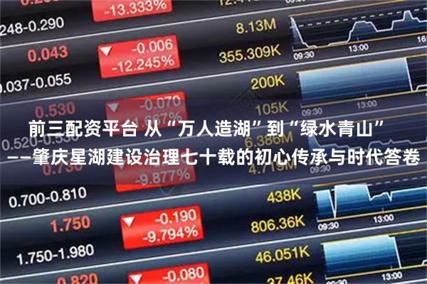 前三配资平台 从“万人造湖”到“绿水青山”  ——肇庆星湖建设治理七十载的初心传承与时代答卷