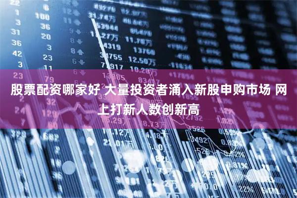 股票配资哪家好 大量投资者涌入新股申购市场 网上打新人数创新高