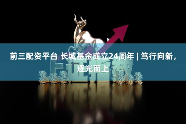 前三配资平台 长城基金成立24周年 | 笃行向新，逐光而上