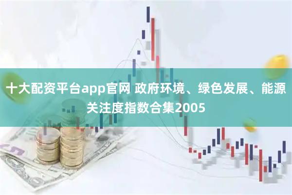 十大配资平台app官网 政府环境、绿色发展、能源关注度指数合集2005