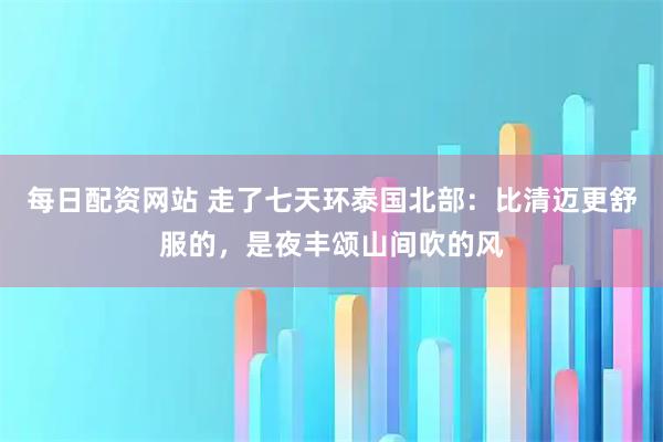 每日配资网站 走了七天环泰国北部：比清迈更舒服的，是夜丰颂山间吹的风