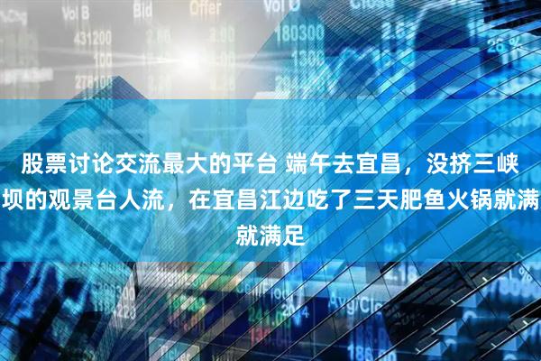 股票讨论交流最大的平台 端午去宜昌，没挤三峡大坝的观景台人流，在宜昌江边吃了三天肥鱼火锅就满足