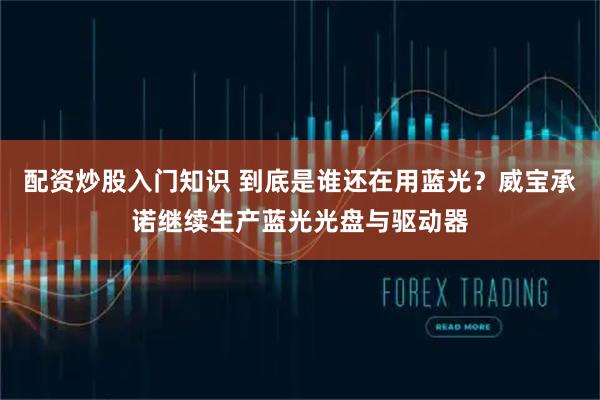 配资炒股入门知识 到底是谁还在用蓝光？威宝承诺继续生产蓝光光盘与驱动器