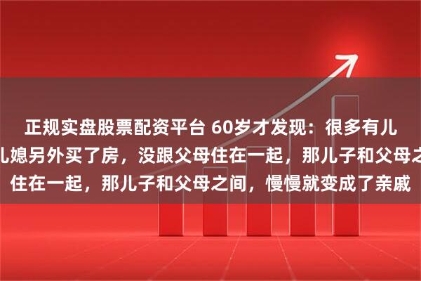 正规实盘股票配资平台 60岁才发现：很多有儿子的家庭，只要儿子和儿媳另外买了房，没跟父母住在一起，那儿子和父母之间，慢慢就变成了亲戚