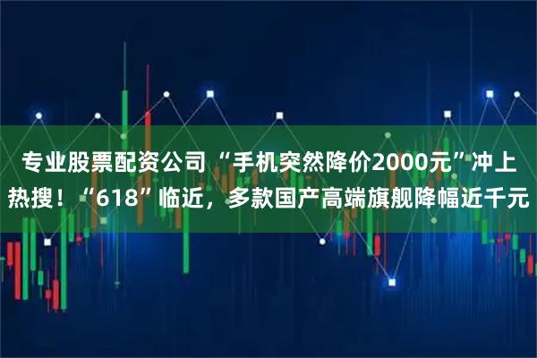 专业股票配资公司 “手机突然降价2000元”冲上热搜！“618”临近，多款国产高端旗舰降幅近千元