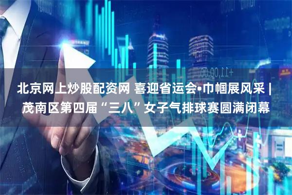 北京网上炒股配资网 喜迎省运会•巾帼展风采 | 茂南区第四届“三八”女子气排球赛圆满闭幕