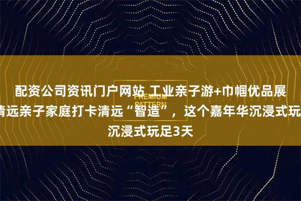配资公司资讯门户网站 工业亲子游+巾帼优品展销！清远亲子家庭打卡清远“智造”，这个嘉年华沉浸式玩足3天