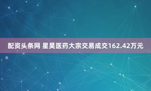 配资头条网 星昊医药大宗交易成交162.42万元