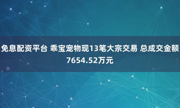 免息配资平台 乖宝宠物现13笔大宗交易 总成交金额7654.52万元